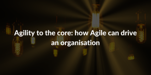 Agility to the core - how Agile can drive an organisation